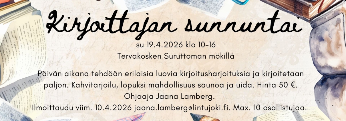 Kirjoittajan sunnuntai, su 19.4.2026 klo 10–16 Tervakosken Suruttoman mökillä. Päivän aikana tehdään erilaisia luovia kirjoitusharjoituksia ja kirjoitetaan paljon. Hinta 50 €. Ilmoittaudu viim. 10.4. jaana.lamberg(at)lintujoki.fi. Mukaan mahtuu max. 10 osallistujaa.